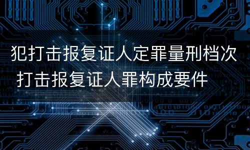 犯打击报复证人定罪量刑档次 打击报复证人罪构成要件