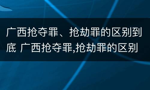 广西抢夺罪、抢劫罪的区别到底 广西抢夺罪,抢劫罪的区别到底是什么