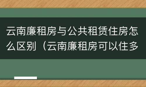 云南廉租房与公共租赁住房怎么区别（云南廉租房可以住多久）