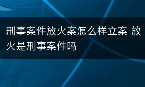 刑事案件放火案怎么样立案 放火是刑事案件吗