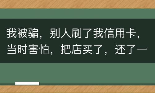 我被骗，别人刷了我信用卡，当时害怕，把店买了，还了一部分，我也起诉别骗那个人，他