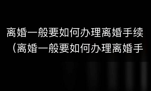 离婚一般要如何办理离婚手续（离婚一般要如何办理离婚手续流程）