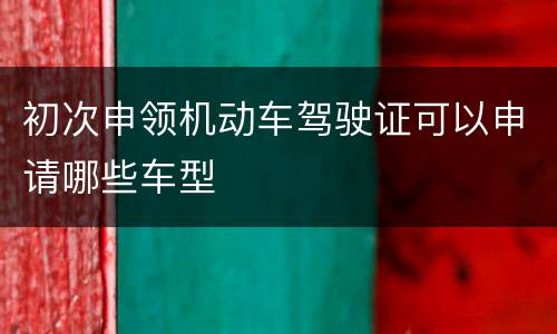 初次申领机动车驾驶证可以申请哪些车型