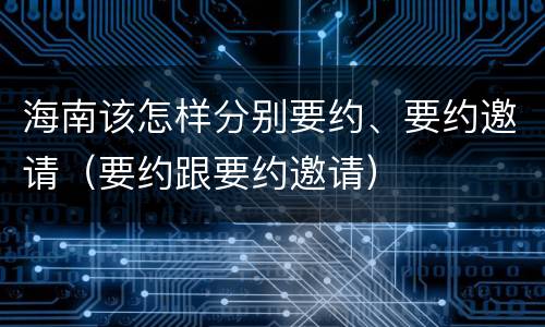海南该怎样分别要约、要约邀请（要约跟要约邀请）