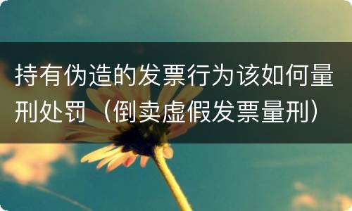 持有伪造的发票行为该如何量刑处罚（倒卖虚假发票量刑）