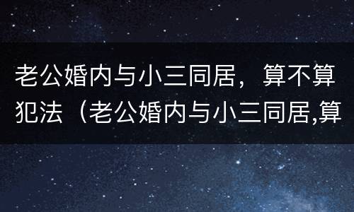 老公婚内与小三同居，算不算犯法（老公婚内与小三同居,算不算犯法行为）