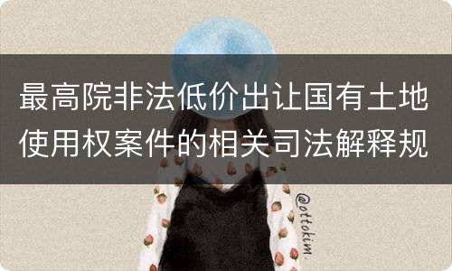 最高院非法低价出让国有土地使用权案件的相关司法解释规定有哪些主要内容