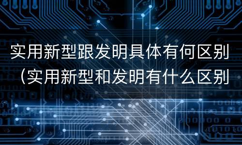 实用新型跟发明具体有何区别（实用新型和发明有什么区别）