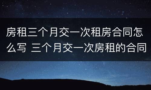 房租三个月交一次租房合同怎么写 三个月交一次房租的合同怎么写