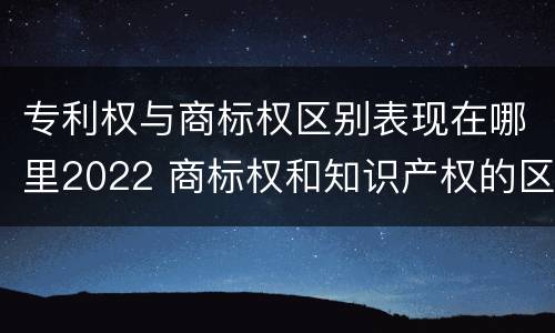 专利权与商标权区别表现在哪里2022 商标权和知识产权的区别