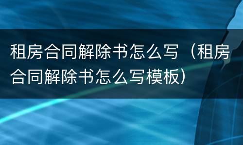 租房合同解除书怎么写（租房合同解除书怎么写模板）