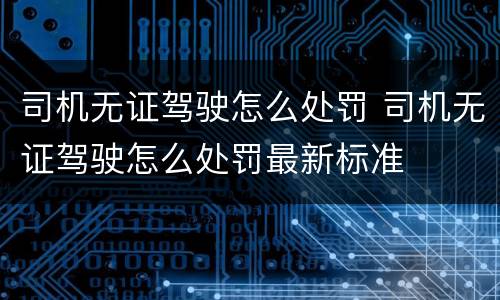司机无证驾驶怎么处罚 司机无证驾驶怎么处罚最新标准