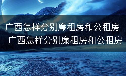 广西怎样分别廉租房和公租房 广西怎样分别廉租房和公租房的区别
