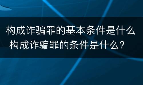 构成诈骗罪的基本条件是什么 构成诈骗罪的条件是什么?