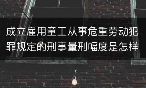 成立雇用童工从事危重劳动犯罪规定的刑事量刑幅度是怎样的