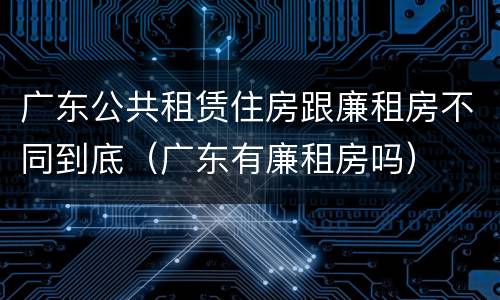 广东公共租赁住房跟廉租房不同到底（广东有廉租房吗）
