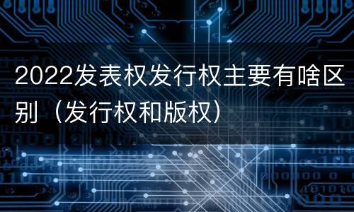 2022发表权发行权主要有啥区别（发行权和版权）