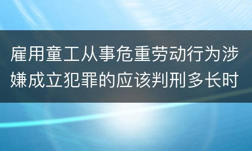 雇用童工从事危重劳动行为涉嫌成立犯罪的应该判刑多长时间
