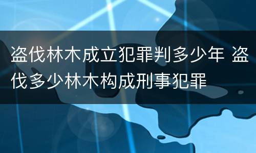 盗伐林木成立犯罪判多少年 盗伐多少林木构成刑事犯罪