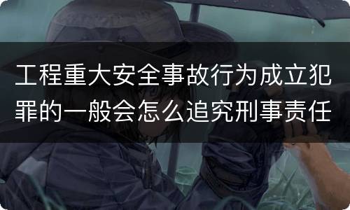 工程重大安全事故行为成立犯罪的一般会怎么追究刑事责任