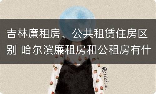 吉林廉租房、公共租赁住房区别 哈尔滨廉租房和公租房有什么区别