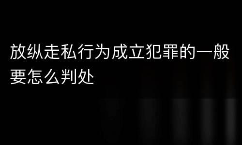 放纵走私行为成立犯罪的一般要怎么判处