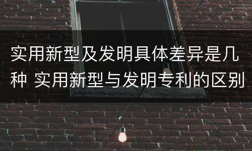 实用新型及发明具体差异是几种 实用新型与发明专利的区别有哪些
