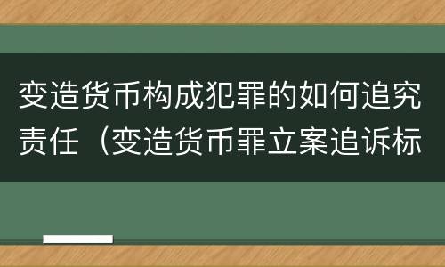 变造货币构成犯罪的如何追究责任（变造货币罪立案追诉标准）