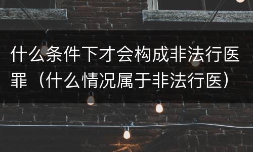 什么条件下才会构成非法行医罪（什么情况属于非法行医）