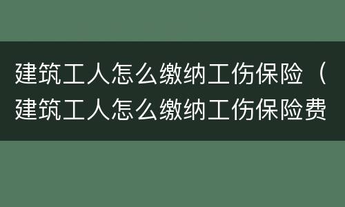 建筑工人怎么缴纳工伤保险（建筑工人怎么缴纳工伤保险费）