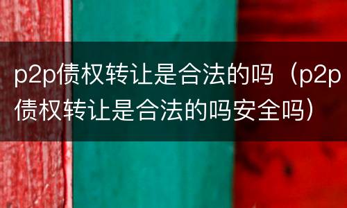 p2p债权转让是合法的吗（p2p债权转让是合法的吗安全吗）
