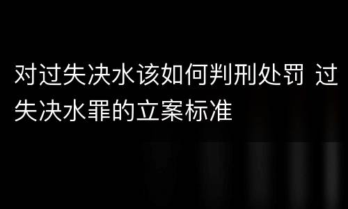 对过失决水该如何判刑处罚 过失决水罪的立案标准