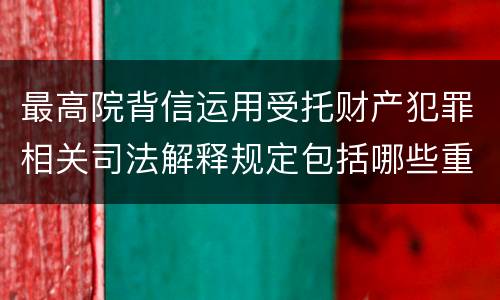 最高院背信运用受托财产犯罪相关司法解释规定包括哪些重要内容