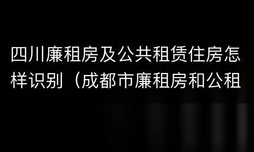 四川廉租房及公共租赁住房怎样识别（成都市廉租房和公租房的区别）