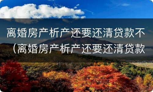 离婚房产析产还要还清贷款不（离婚房产析产还要还清贷款不）