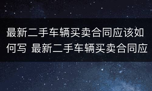 最新二手车辆买卖合同应该如何写 最新二手车辆买卖合同应该如何写才有效