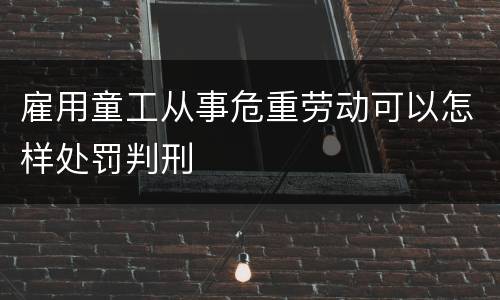 雇用童工从事危重劳动可以怎样处罚判刑