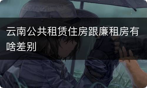 云南公共租赁住房跟廉租房有啥差别