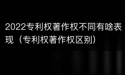 2022专利权著作权不同有啥表现（专利权著作权区别）