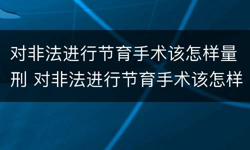 对非法进行节育手术该怎样量刑 对非法进行节育手术该怎样量刑呢