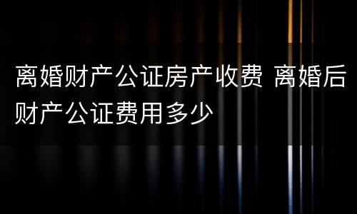 离婚财产公证房产收费 离婚后财产公证费用多少