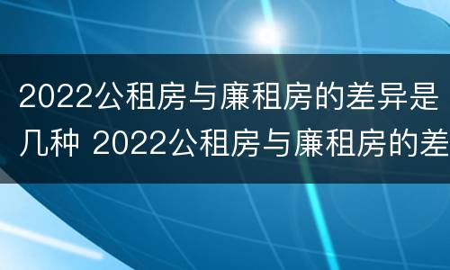 2022公租房与廉租房的差异是几种 2022公租房与廉租房的差异是几种类型
