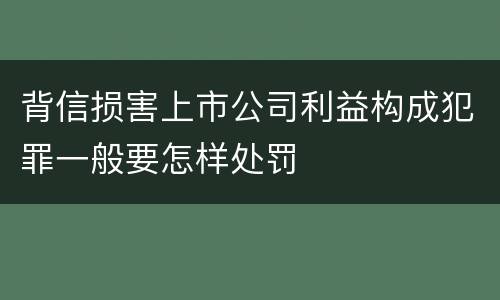 背信损害上市公司利益构成犯罪一般要怎样处罚