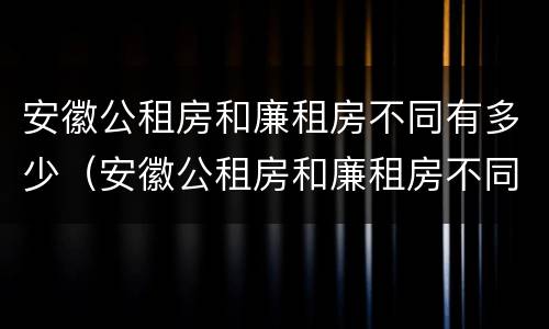 安徽公租房和廉租房不同有多少（安徽公租房和廉租房不同有多少套）