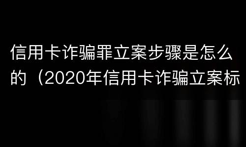 信用卡诈骗罪立案步骤是怎么的（2020年信用卡诈骗立案标准）