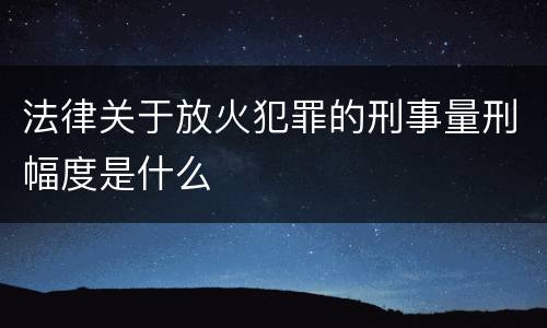 法律关于放火犯罪的刑事量刑幅度是什么
