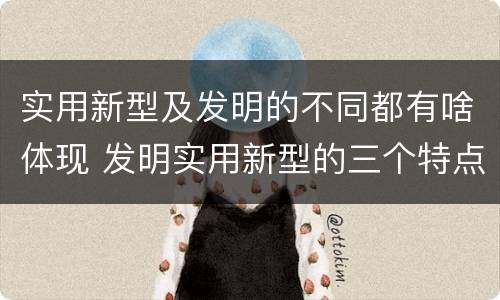 实用新型及发明的不同都有啥体现 发明实用新型的三个特点