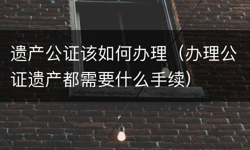 遗产公证该如何办理（办理公证遗产都需要什么手续）