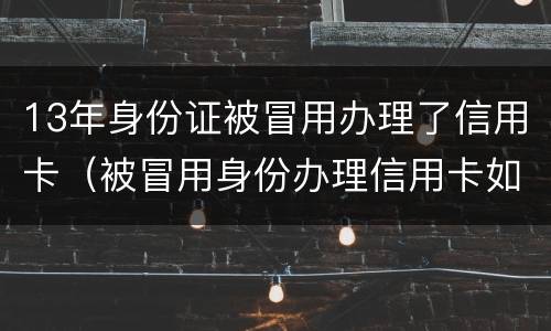 13年身份证被冒用办理了信用卡（被冒用身份办理信用卡如何处理）
