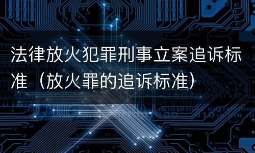 法律放火犯罪刑事立案追诉标准（放火罪的追诉标准）